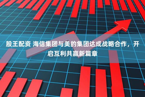 股王配资 海信集团与美的集团达成战略合作，开启互利共赢新篇章