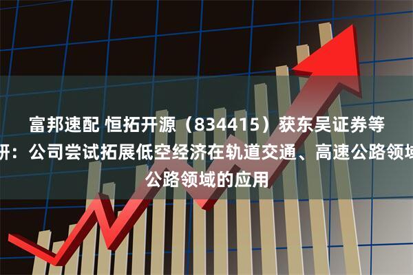 富邦速配 恒拓开源（834415）获东吴证券等机构调研：公司尝试拓展低空经济在轨道交通、高速公路领域的应用