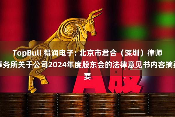 TopBull 得润电子: 北京市君合（深圳）律师事务所关于公司2024年度股东会的法律意见书内容摘要