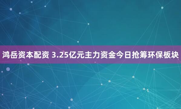 鸿岳资本配资 3.25亿元主力资金今日抢筹环保板块