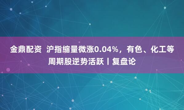 金鼎配资  沪指缩量微涨0.04%，有色、化工等周期股逆势活跃丨复盘论