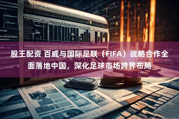 股王配资 百威与国际足联（FIFA）战略合作全面落地中国，深化足球市场跨界布局