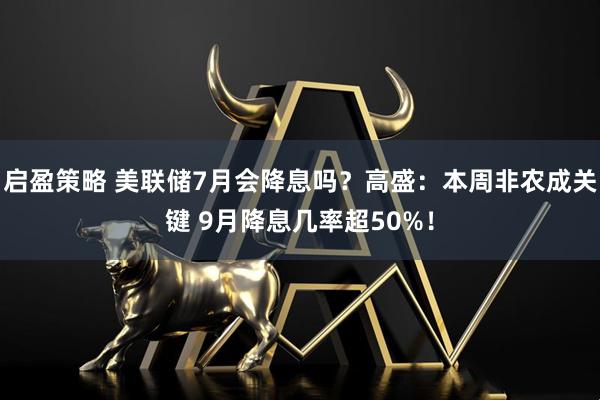 启盈策略 美联储7月会降息吗？高盛：本周非农成关键 9月降息几率超50%！