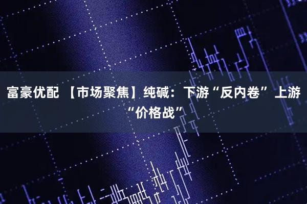 富豪优配 【市场聚焦】纯碱：下游“反内卷” 上游“价格战”