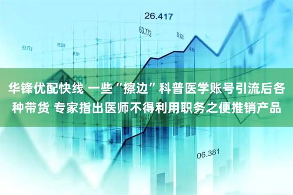华锋优配快线 一些“擦边”科普医学账号引流后各种带货 专家指出医师不得利用职务之便推销产品