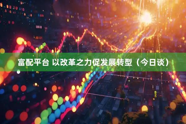 富配平台 以改革之力促发展转型（今日谈）
