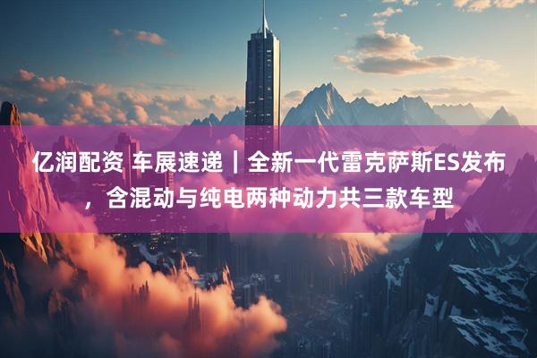 亿润配资 车展速递｜全新一代雷克萨斯ES发布，含混动与纯电两种动力共三款车型
