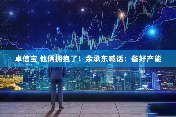 卓信宝 他俩拥抱了！余承东喊话：备好产能