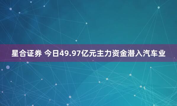 星合证券 今日49.97亿元主力资金潜入汽车业