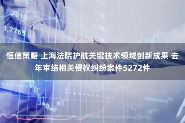 恒信策略 上海法院护航关键技术领域创新成果 去年审结相关侵权纠纷案件5272件