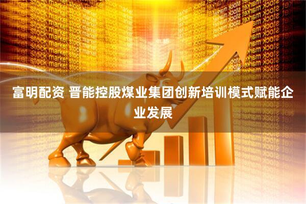 富明配资 晋能控股煤业集团创新培训模式赋能企业发展